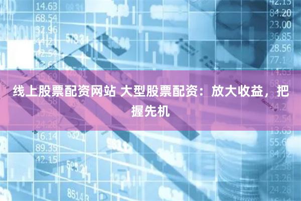 线上股票配资网站 大型股票配资：放大收益，把握先机