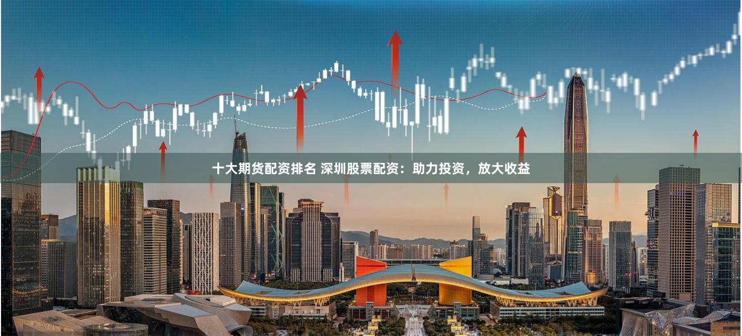 十大期货配资排名 深圳股票配资：助力投资，放大收益