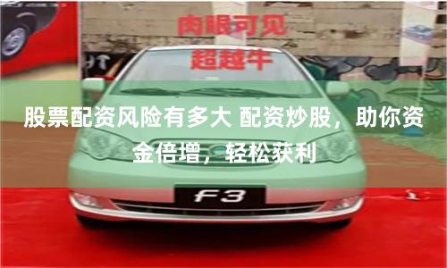 股票配资风险有多大 配资炒股，助你资金倍增，轻松获利
