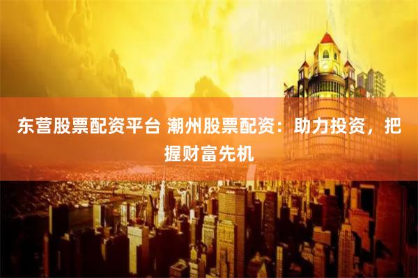 东营股票配资平台 潮州股票配资：助力投资，把握财富先机