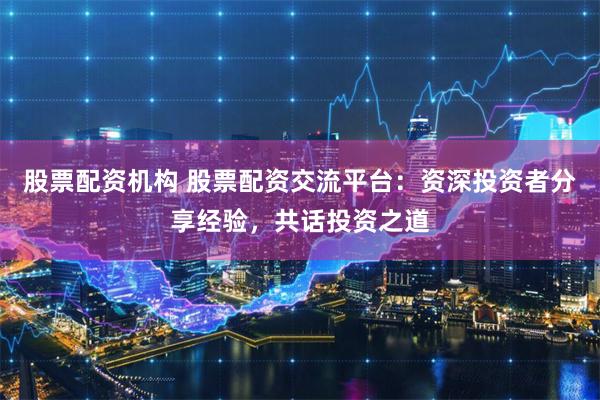 股票配资机构 股票配资交流平台：资深投资者分享经验，共话投资之道