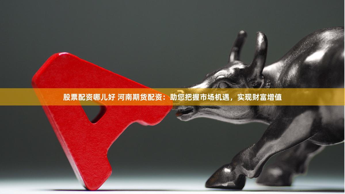 股票配资哪儿好 河南期货配资：助您把握市场机遇，实现财富增值