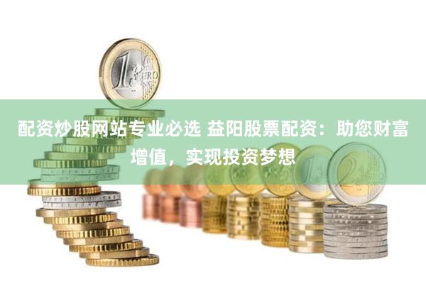 配资炒股网站专业必选 益阳股票配资：助您财富增值，实现投资梦想