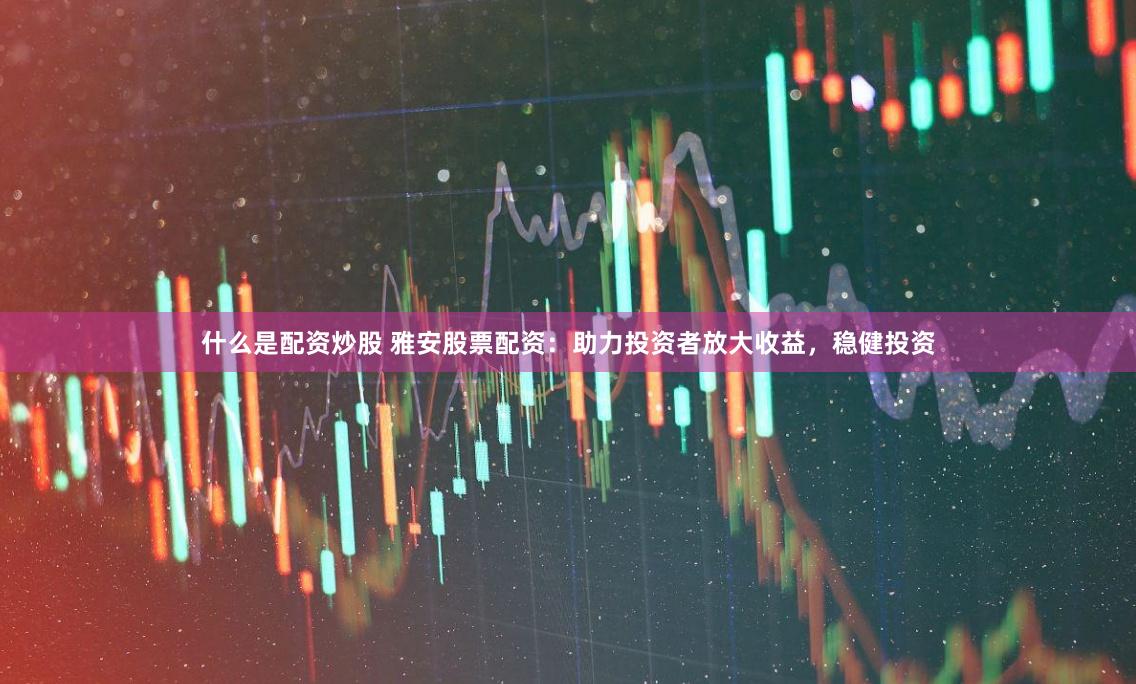 什么是配资炒股 雅安股票配资：助力投资者放大收益，稳健投资