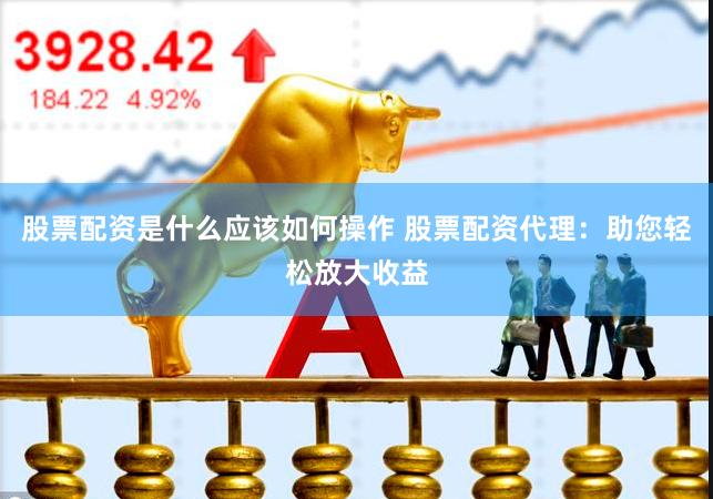 股票配资是什么应该如何操作 股票配资代理：助您轻松放大收益