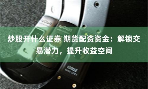 炒股开什么证券 期货配资资金：解锁交易潜力，提升收益空间