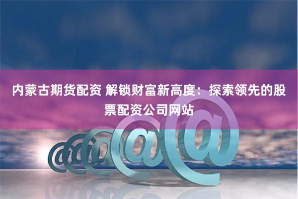 内蒙古期货配资 解锁财富新高度：探索领先的股票配资公司网站