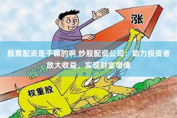 股票配资是干嘛的啊 炒股配资公司：助力投资者放大收益，实现财富增值