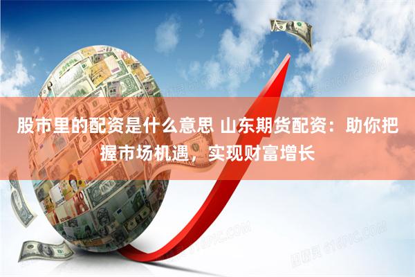 股市里的配资是什么意思 山东期货配资：助你把握市场机遇，实现财富增长