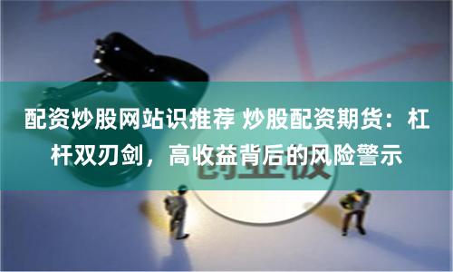 配资炒股网站识推荐 炒股配资期货:杠杆双刃剑,高收益背后的风险警示