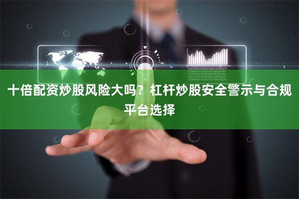 十倍配资炒股风险大吗？杠杆炒股安全警示与合规平台选择