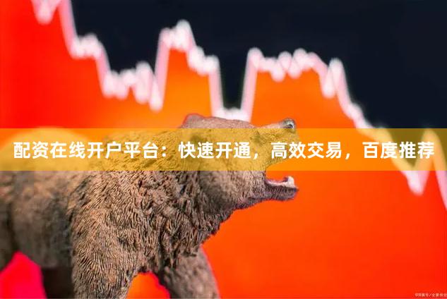 配资在线开户平台：快速开通，高效交易，百度推荐