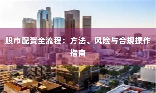股市配资全流程：方法、风险与合规操作指南